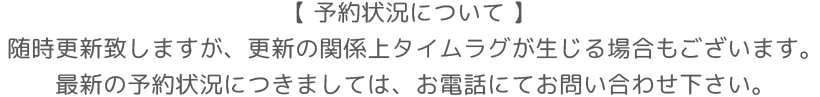 【 予約状況について 】随時更新致しますが、更新の関係上タイムラグが生じる場合もございます。最新の予約状況につきましては、お電話にてお問い合わせ下さい。
