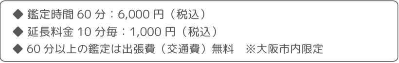 ・鑑定時間60分：6,000円（税込） ・延長料金10分毎：1,000円（税込）・60分以上の鑑定は出張費（交通費）無料　※大阪市内限定