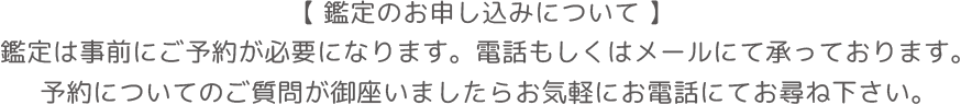 【 鑑定のお申し込みについて 】鑑定は事前にご予約が必要になります。電話もしくはメールにて承っております。予約についてのご質問が御座いましたらお気軽にお電話にてお尋ね下さい。